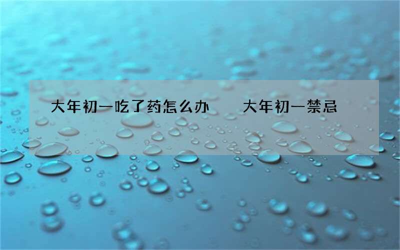 大年初一吃了药怎么办  大年初一禁忌